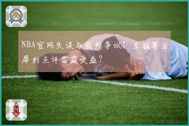 NBA官网失误与裁判争议！王猛赛后犀利点评雷霆受益？