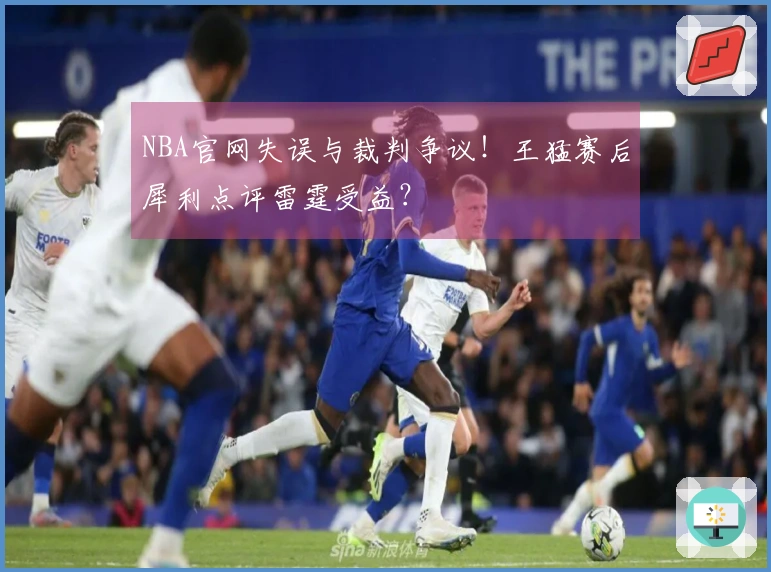 NBA官网失误与裁判争议!王猛赛后犀利点评雷霆受益?