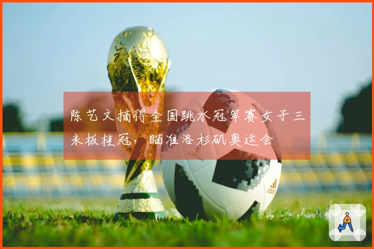 陈艺文摘得全国跳水冠军赛女子三米板桂冠，瞄准洛杉矶奥运会